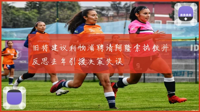 旧将建议利物浦聘请阿隆索执教并反思去年引援决策失误