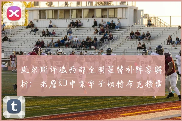 皮尔斯评选西部全明星替补阵容解析：老詹KD申京华子切特布克穆雷的实力对比