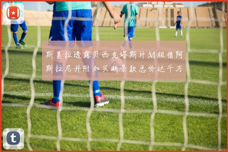 斯基拉透露贝西克塔斯计划租借阿斯拉尼并附加买断条款总价达千万级别