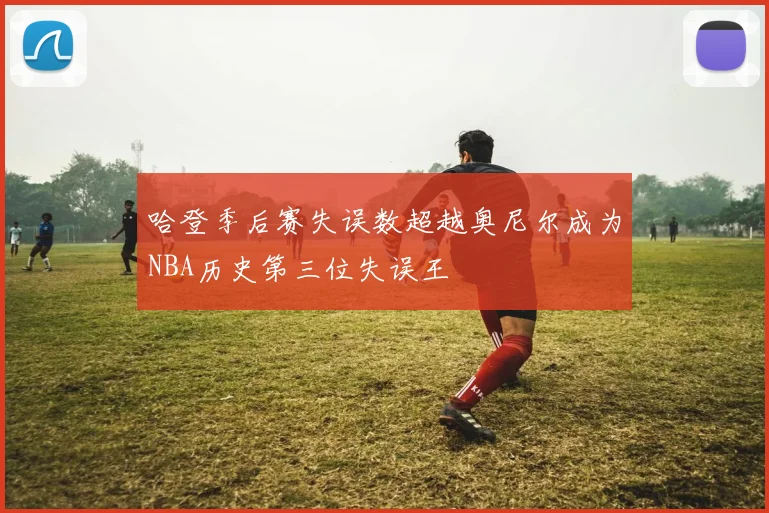 哈登季后赛失误数超越奥尼尔成为NBA历史第三位失误王