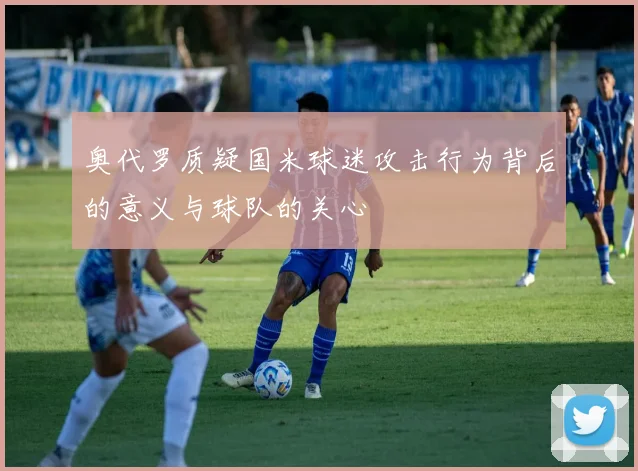 奥代罗质疑国米球迷攻击行为背后的意义与球队的关心