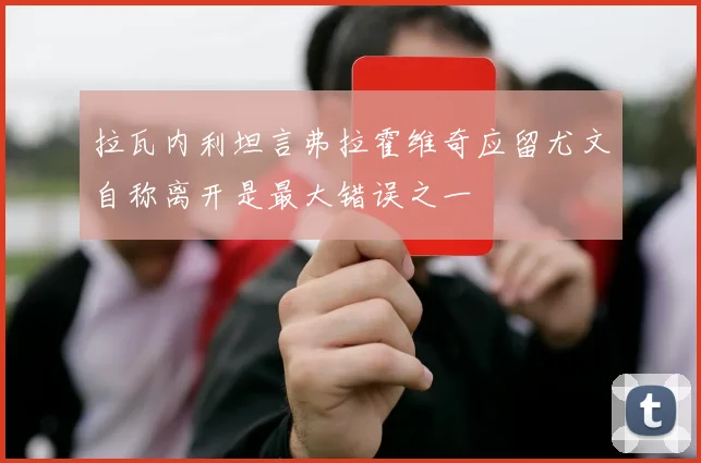 拉瓦内利坦言弗拉霍维奇应留尤文自称离开是最大错误之一