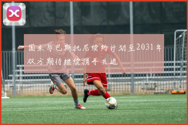 国米与巴斯托尼续约计划至2031年双方期待继续携手共进
