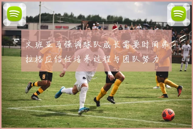 文班亚马强调球队成长需要时间弗拉格应信任培养过程与团队努力