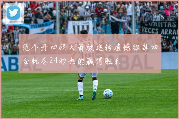 范乔丹回顾火箭被逆转遗憾称每回合耗尽24秒也能赢得胜利