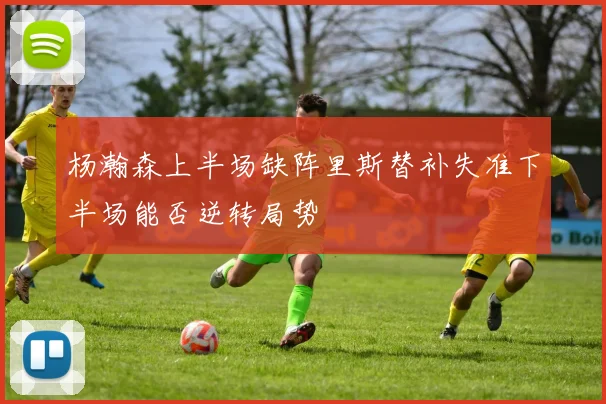 杨瀚森上半场缺阵里斯替补失准下半场能否逆转局势