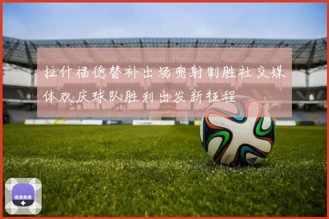拉什福德替补出场兜射制胜社交媒体欢庆球队胜利出发新征程