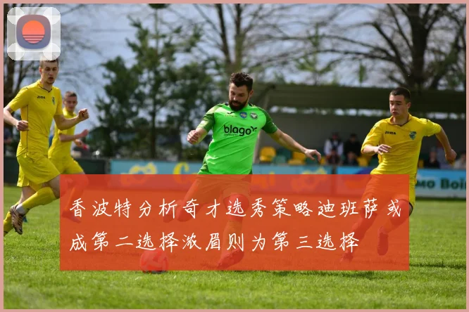 香波特分析奇才选秀策略迪班萨或成第二选择浓眉则为第三选择