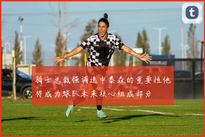 骑士总裁强调选中泰森的重要性他将成为球队未来核心组成部分